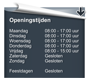 Openingstijden Maandag		08:00 - 17:00 uur Dinsdag			08:00 - 17:00 uur Woensdag		08:00 - 17:00 uur Donderdag		08:00 - 17:00 uur Vrijdag			08:00 - 15:00 uur Zaterdag		Gesloten Zondag			Gesloten  Feestdagen		Gesloten
